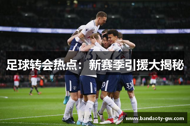 足球转会热点：新赛季引援大揭秘