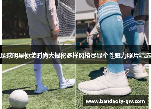足球明星便装时尚大揭秘多样风格尽显个性魅力照片精选