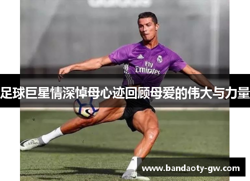 足球巨星情深悼母心迹回顾母爱的伟大与力量