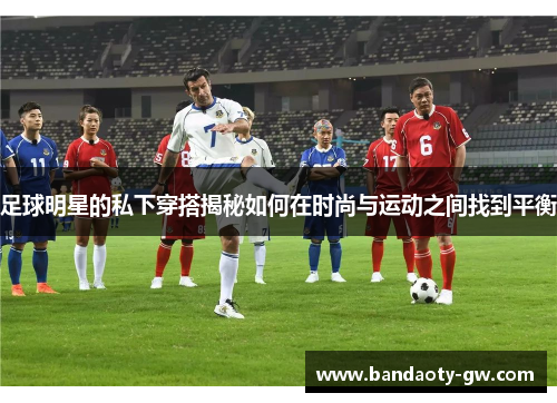 足球明星的私下穿搭揭秘如何在时尚与运动之间找到平衡