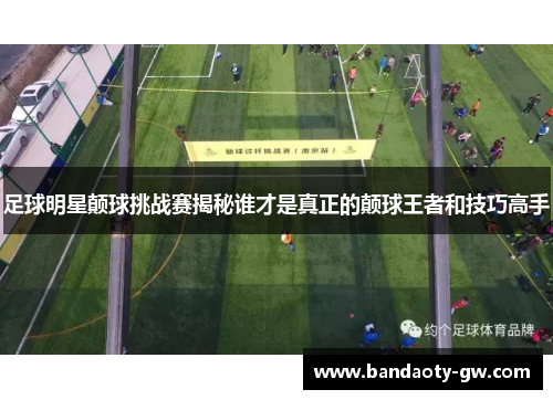 足球明星颠球挑战赛揭秘谁才是真正的颠球王者和技巧高手
