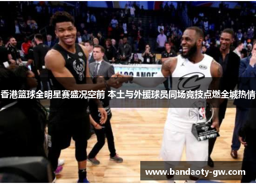 香港篮球全明星赛盛况空前 本土与外援球员同场竞技点燃全城热情