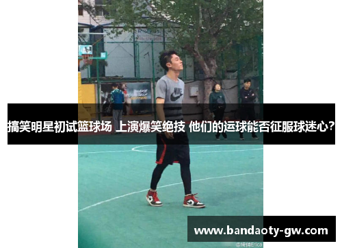搞笑明星初试篮球场 上演爆笑绝技 他们的运球能否征服球迷心？