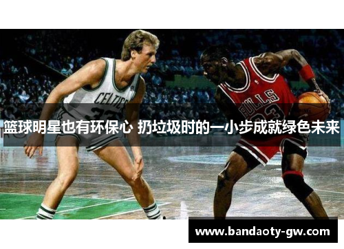 篮球明星也有环保心 扔垃圾时的一小步成就绿色未来