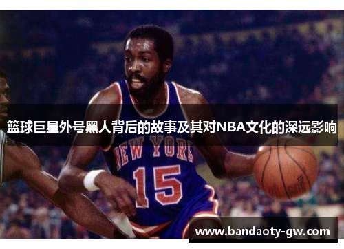 篮球巨星外号黑人背后的故事及其对NBA文化的深远影响