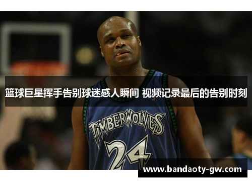 篮球巨星挥手告别球迷感人瞬间 视频记录最后的告别时刻
