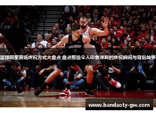 篮球明星赛场庆祝方式大盘点 盘点那些令人印象深刻的庆祝瞬间与背后故事