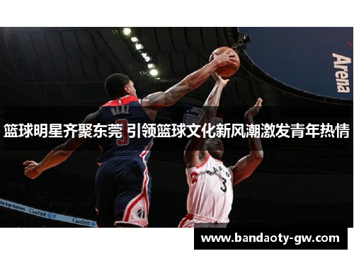 篮球明星齐聚东莞 引领篮球文化新风潮激发青年热情